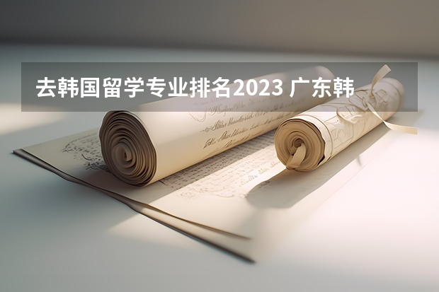 去韩国留学专业排名2023 广东韩国留学专业排名